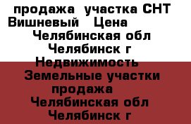 продажа  участка СНТ Вишневый › Цена ­ 410 000 - Челябинская обл., Челябинск г. Недвижимость » Земельные участки продажа   . Челябинская обл.,Челябинск г.